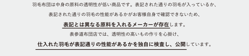 羽毛布団は中身の原料の透明性が低い商品です。表記された通りの羽毛が入っているか、表記された通りの羽毛の性能があるかがお客様自身で確認できないため、表記とは異なる原料を入れるメーカーが存在します。表参道布団店では、透明性の高いもの作りを心掛け、仕入れた羽毛が表記通りの性能があるかを独自に検査し、公開しています。