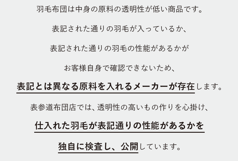 羽毛布団は中身の原料の透明性が低い商品です。表記された通りの羽毛が入っているか、表記された通りの羽毛の性能があるかがお客様自身で確認できないため、表記とは異なる原料を入れるメーカーが存在します。表参道布団店では、透明性の高いもの作りを心掛け、仕入れた羽毛が表記通りの性能があるかを独自に検査し、公開しています。