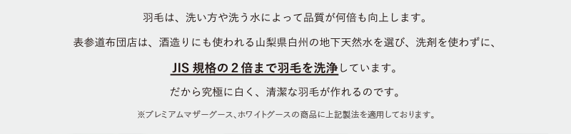 羽毛は、洗い方や洗う水によって品質が何倍も向上します。表参道布団店は、酒造りにも使われる山梨県白州の地下天然水を選び、洗剤を使わずに、JIS規格の2倍まで羽毛を洗浄しています。だから究極に白く、清潔な羽毛が作れるのです。