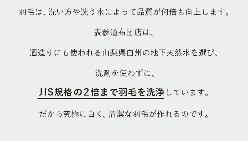 羽毛は、洗い方や洗う水によって品質が何倍も向上します。表参道布団店は、酒造りにも使われる山梨県白州の地下天然水を選び、洗剤を使わずに、JIS規格の2倍まで羽毛を洗浄しています。だから究極に白く、清潔な羽毛が作れるのです。
