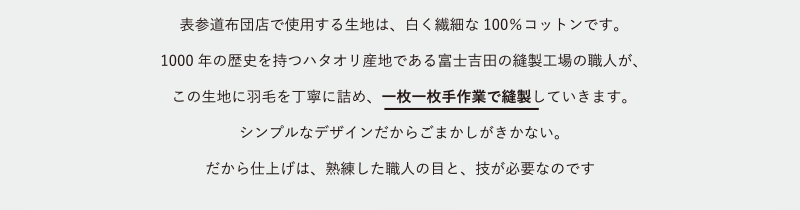 羽表参道布団店で使用する生地は、白く繊細な100%コットンです。1000年の歴史を持つハタオリ産地である富士吉田の縫製工場の職人が、この生地に羽毛を丁寧に詰め、一枚一枚手作業で縫製していきます。シンプルなデザインだからごまかしがきかない。だから仕上げは、熟練した職人の目と、技が必要なのです