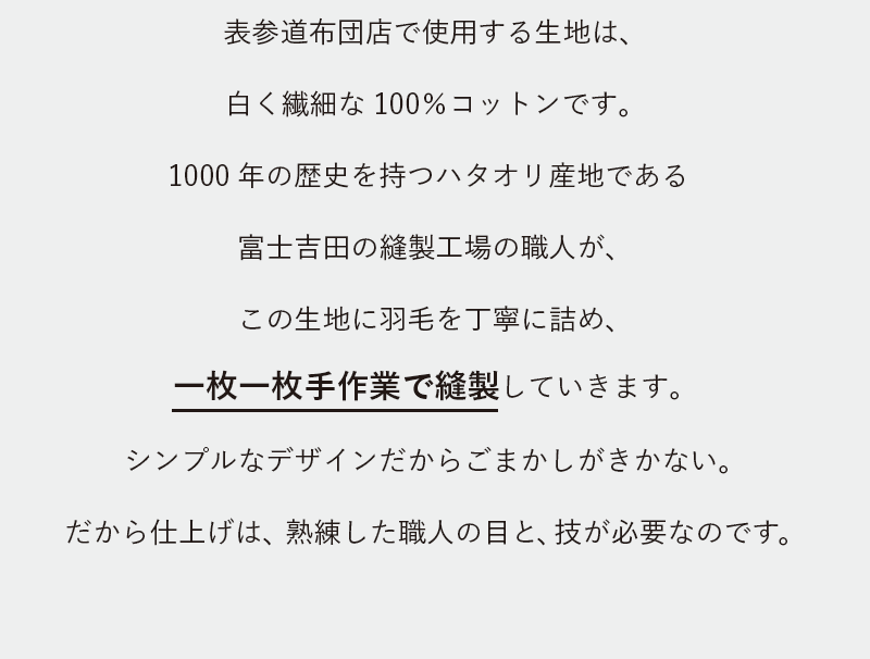 羽表参道布団店で使用する生地は、白く繊細な100%コットンです。1000年の歴史を持つハタオリ産地である富士吉田の縫製工場の職人が、この生地に羽毛を丁寧に詰め、一枚一枚手作業で縫製していきます。シンプルなデザインだからごまかしがきかない。だから仕上げは、熟練した職人の目と、技が必要なのです